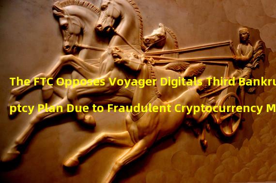 The FTC Opposes Voyager Digitals Third Bankruptcy Plan Due to Fraudulent Cryptocurrency Marketing Practices