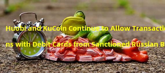 Huobi and KuCoin Continue to Allow Transactions with Debit Cards from Sanctioned Russian Banks