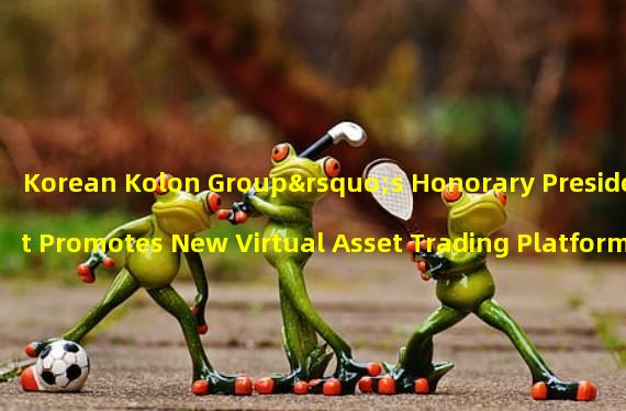 Korean Kolon Group’s Honorary President Promotes New Virtual Asset Trading Platform