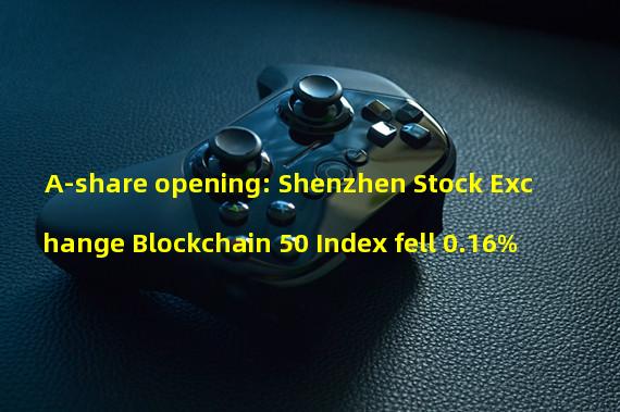 A-share opening: Shenzhen Stock Exchange Blockchain 50 Index fell 0.16%