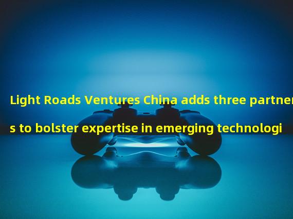 Light Roads Ventures China adds three partners to bolster expertise in emerging technologies 