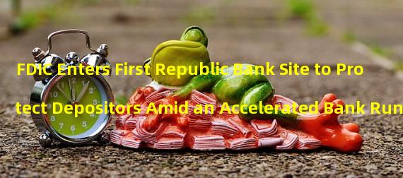 FDIC Enters First Republic Bank Site to Protect Depositors Amid an Accelerated Bank Run