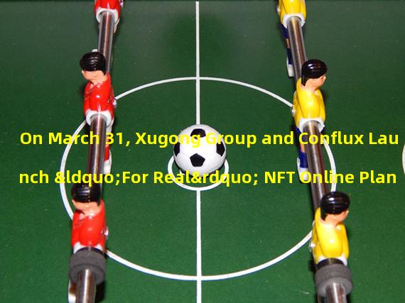 On March 31, Xugong Group and Conflux Launch “For Real” NFT Online Plan