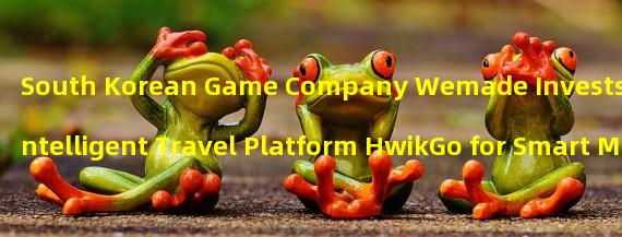 South Korean Game Company Wemade Invests in Intelligent Travel Platform HwikGo for Smart Mobile and Blockchain Technology
