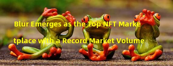 Blur Emerges as the Top NFT Marketplace with a Record Market Volume