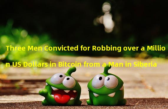 Three Men Convicted for Robbing over a Million US Dollars in Bitcoin from a Man in Siberia