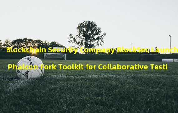 Blockchain Security Company BlockSec Launches Phalcon Fork Toolkit for Collaborative Testing