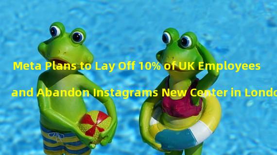 Meta Plans to Lay Off 10% of UK Employees and Abandon Instagrams New Center in London