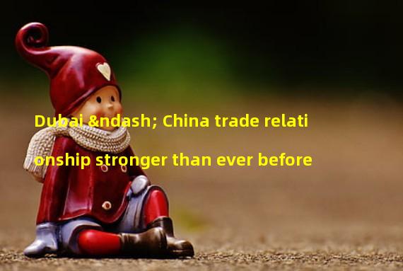 Dubai – China trade relationship stronger than ever before