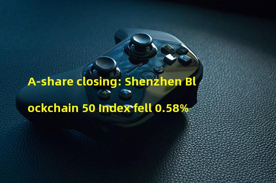 A-share closing: Shenzhen Blockchain 50 Index fell 0.58%