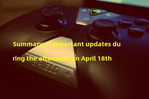 Summary of important updates during the afternoon on April 18th