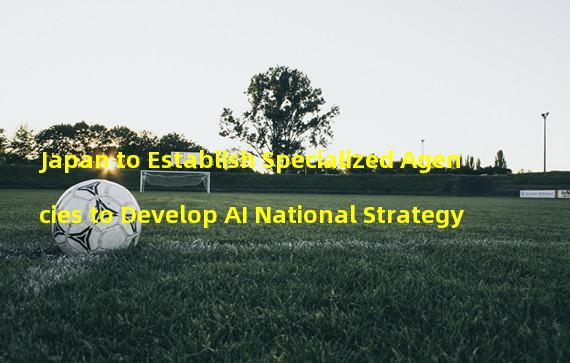 Japan to Establish Specialized Agencies to Develop AI National Strategy