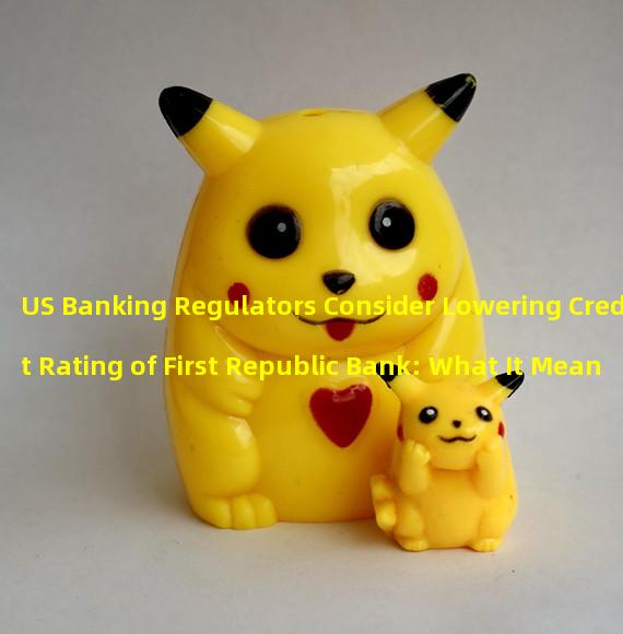US Banking Regulators Consider Lowering Credit Rating of First Republic Bank: What It Means for the Bank and Its Customers