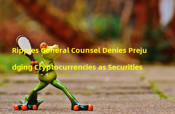 Ripples General Counsel Denies Prejudging Cryptocurrencies as Securities