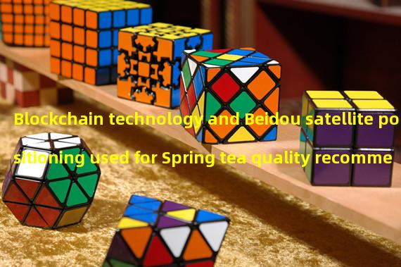 Blockchain technology and Beidou satellite positioning used for Spring tea quality recommendation and traceability in Yunnan Province