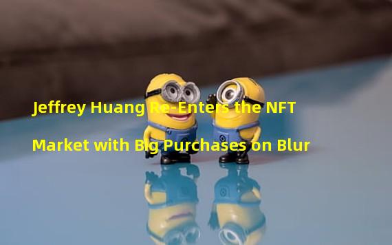 Jeffrey Huang Re-Enters the NFT Market with Big Purchases on Blur